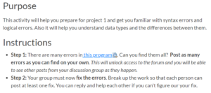 Purpose: This activity will help you prepare for project 1 and get you familiar with syntax errors and logical errors. Also it will help you understand data types and the differences between them. Instructions: Step 1. There are many errors in this program. Can you find them all? Post as many errors as you can find on your own. This will unlock access to the forum and you will be able to see other posts from your discussion group as they happen. Step 2. Your group must now fix the errors. Break up the work so that each person can post at least one fix. You can reply and help each other if you can’t figure out your fix.